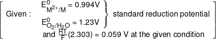 \left[ {\begin{array}{*{20}{c}} {Given:}&{\left. {\begin{array}{*{20}{c}} {E_{{M^{2 + }}/M}^0 = 0.994V}\\[0.9em] {E_{{O_2}/{H_2}O}^0 = 1.23V} \end{array}} \right\}\;{\text {standard reduction potential}}}\\[0.9em] {}&{and\;\frac{{RT}}{F}(2.303) = 0.059\;V\;at\;the\;given\;condition} \end{array}} \right]